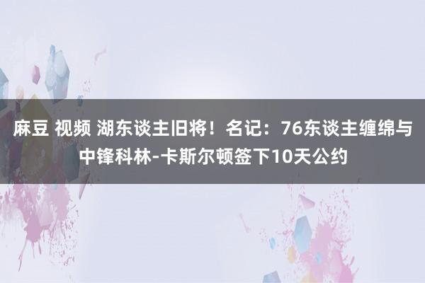 麻豆 视频 湖东谈主旧将！名记：76东谈主缠绵与中锋科林-卡斯尔顿签下10天公约