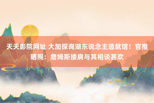 天天影院网址 大加探询湖东说念主造就馆！官推晒照：詹姆斯搂肩与其相谈甚欢