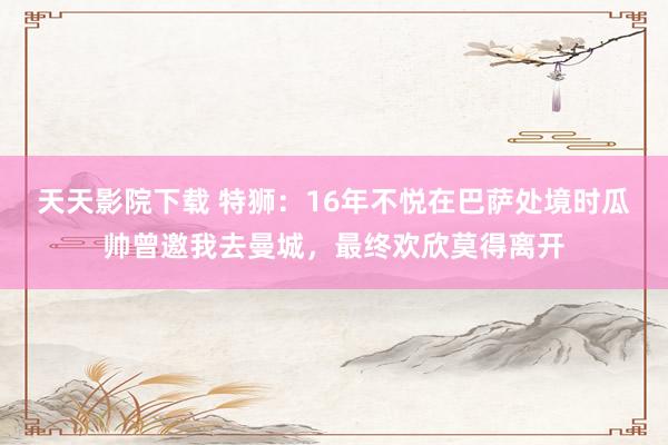 天天影院下载 特狮：16年不悦在巴萨处境时瓜帅曾邀我去曼城，最终欢欣莫得离开