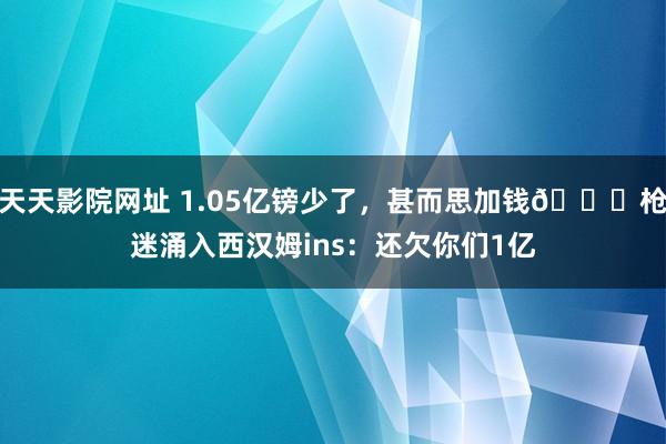 天天影院网址 1.05亿镑少了，甚而思加钱😂枪迷涌入西汉姆ins：还欠你们1亿