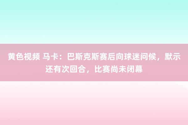 黄色视频 马卡：巴斯克斯赛后向球迷问候，默示还有次回合，比赛尚未闭幕