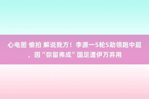 心电图 偷拍 解说我方！李源一5轮5助领跑中超，因“弥留弗成”国足遭伊万弃用