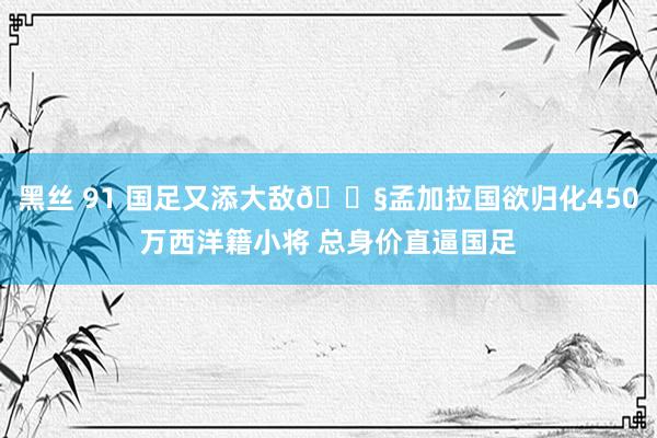 黑丝 91 国足又添大敌😧孟加拉国欲归化450万西洋籍小将 总身价直逼国足