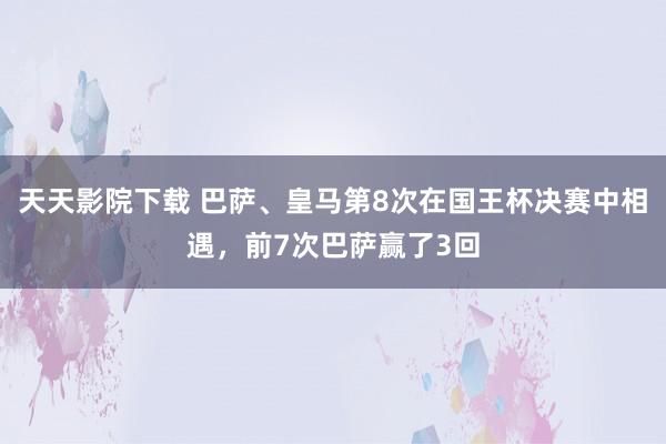 天天影院下载 巴萨、皇马第8次在国王杯决赛中相遇，前7次巴萨赢了3回