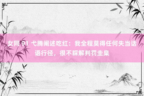 女同 91 弋腾阐述吃红：我全程莫得任何失当话语行径，很不睬解判罚圭臬