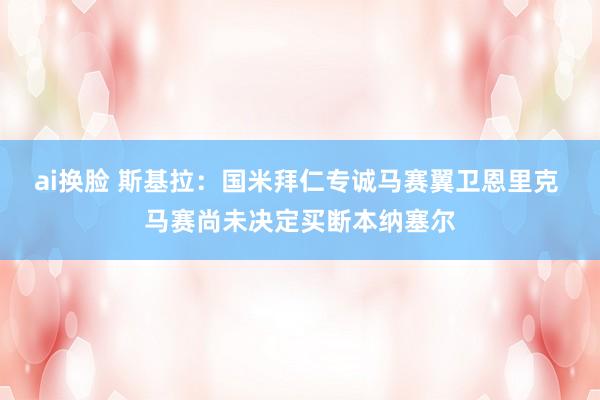 ai换脸 斯基拉：国米拜仁专诚马赛翼卫恩里克 马赛尚未决定买断本纳塞尔