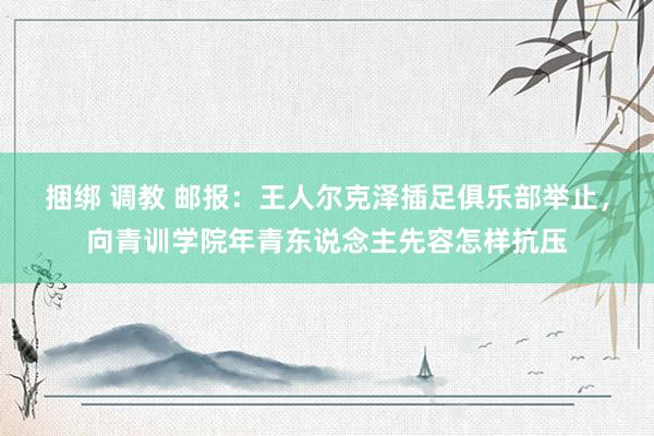 捆绑 调教 邮报：王人尔克泽插足俱乐部举止，向青训学院年青东说念主先容怎样抗压