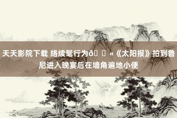 天天影院下载 络续髦行为🚫《太阳报》拍到鲁尼进入晚宴后在墙角遍地小便