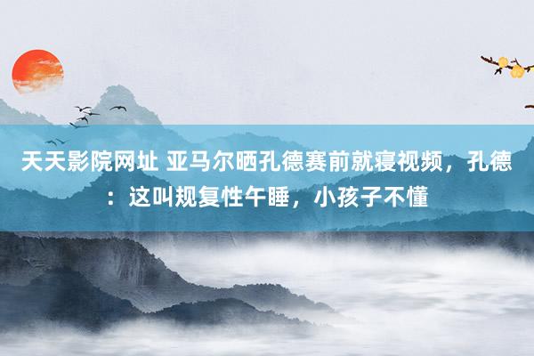 天天影院网址 亚马尔晒孔德赛前就寝视频，孔德：这叫规复性午睡，小孩子不懂